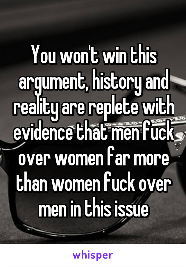 You won't win this argument, history and reality are replete with evidence that men fuck over women far more than women fuck over men in this issue