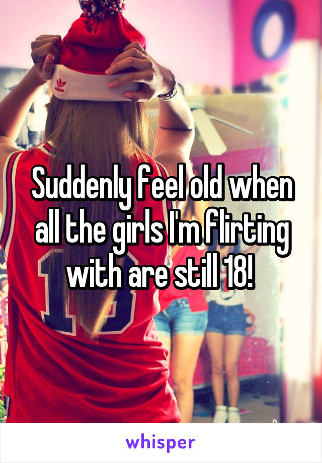 Suddenly feel old when all the girls I'm flirting with are still 18! 