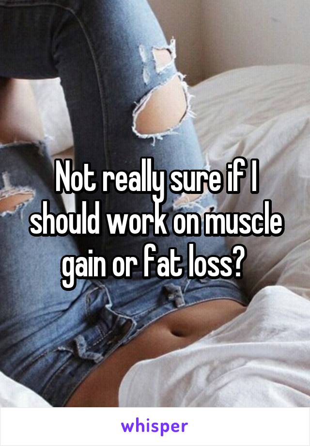 Not really sure if I should work on muscle gain or fat loss? 