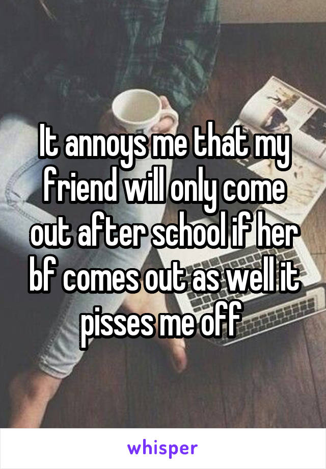 It annoys me that my friend will only come out after school if her bf comes out as well it pisses me off 