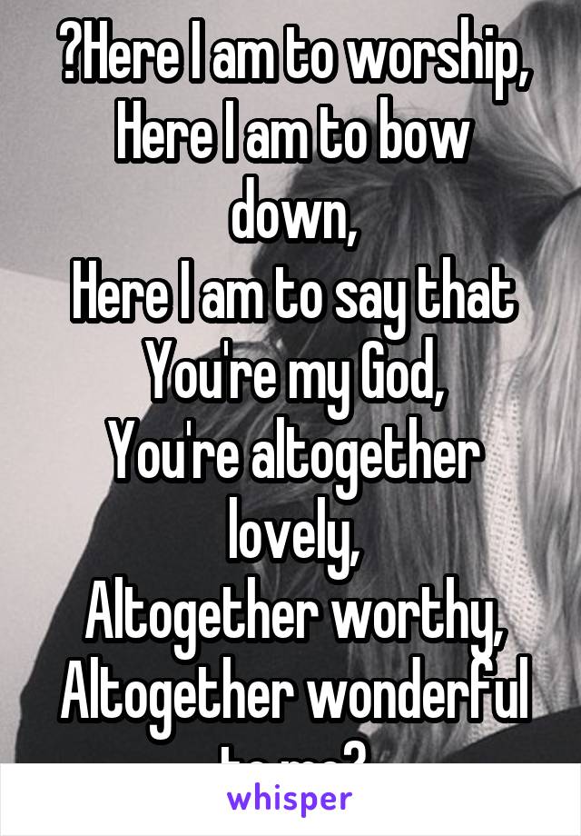 🎶Here I am to worship,
Here I am to bow down,
Here I am to say that You're my God,
You're altogether lovely,
Altogether worthy,
Altogether wonderful to me🎶