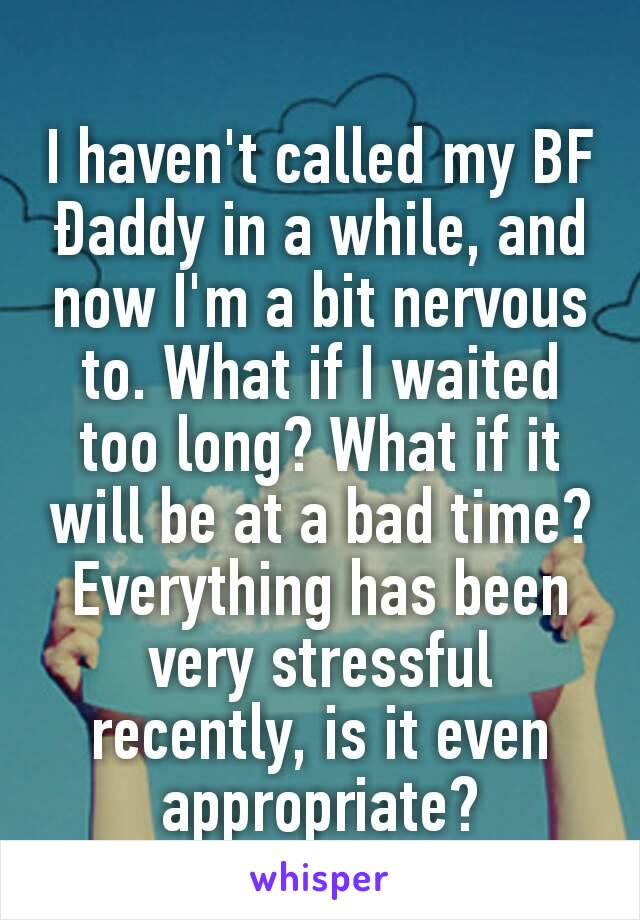 I haven't called my BF Ðaddy in a while, and now I'm a bit nervous to. What if I waited too long? What if it will be at a bad time? Everything has been very stressful recently, is it even appropriate?