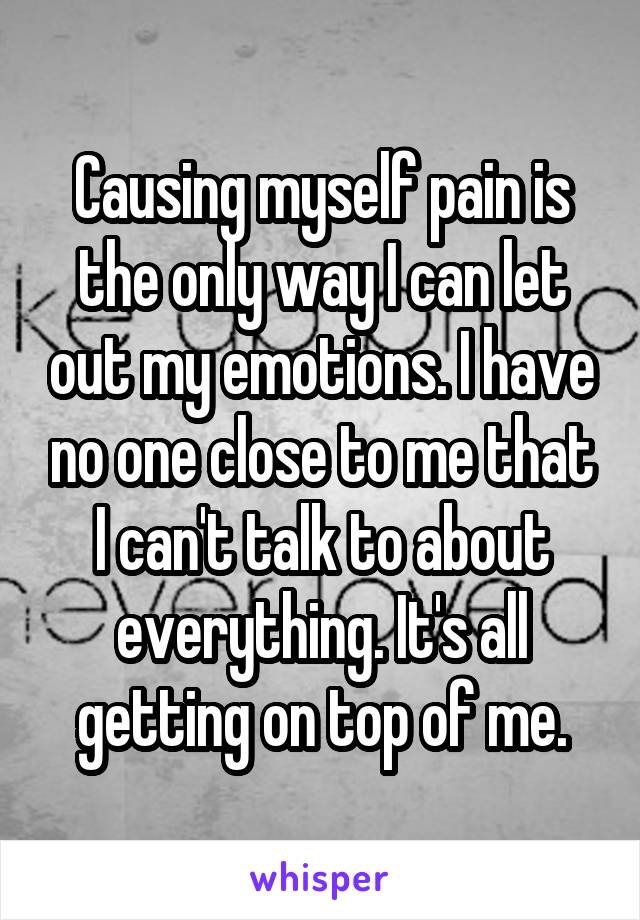 Causing myself pain is the only way I can let out my emotions. I have no one close to me that I can't talk to about everything. It's all getting on top of me.