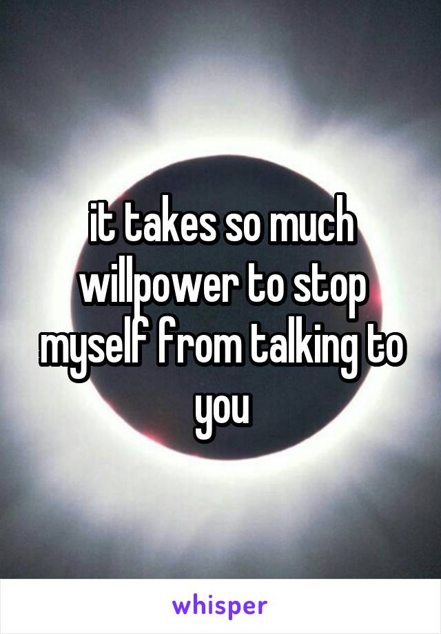 it takes so much willpower to stop myself from talking to you