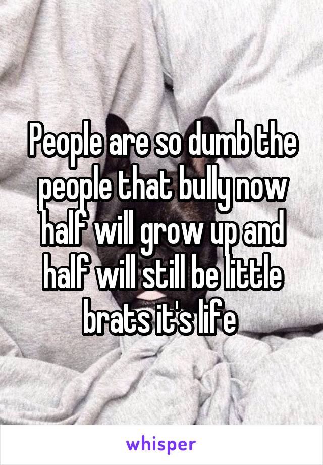 People are so dumb the people that bully now half will grow up and half will still be little brats it's life 