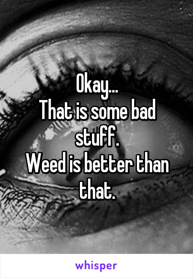 Okay...
That is some bad stuff.
Weed is better than that.