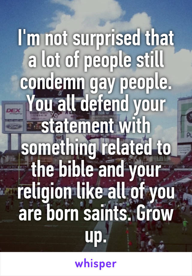 I'm not surprised that a lot of people still condemn gay people. You all defend your statement with something related to the bible and your religion like all of you are born saints. Grow up.