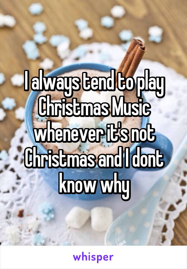 I always tend to play Christmas Music whenever it's not Christmas and I dont know why