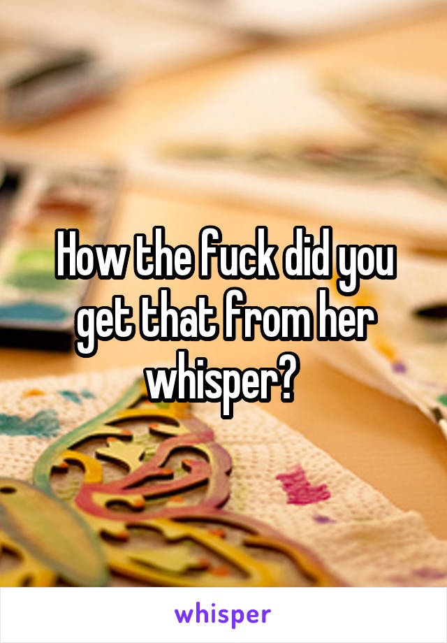 How the fuck did you get that from her whisper? 