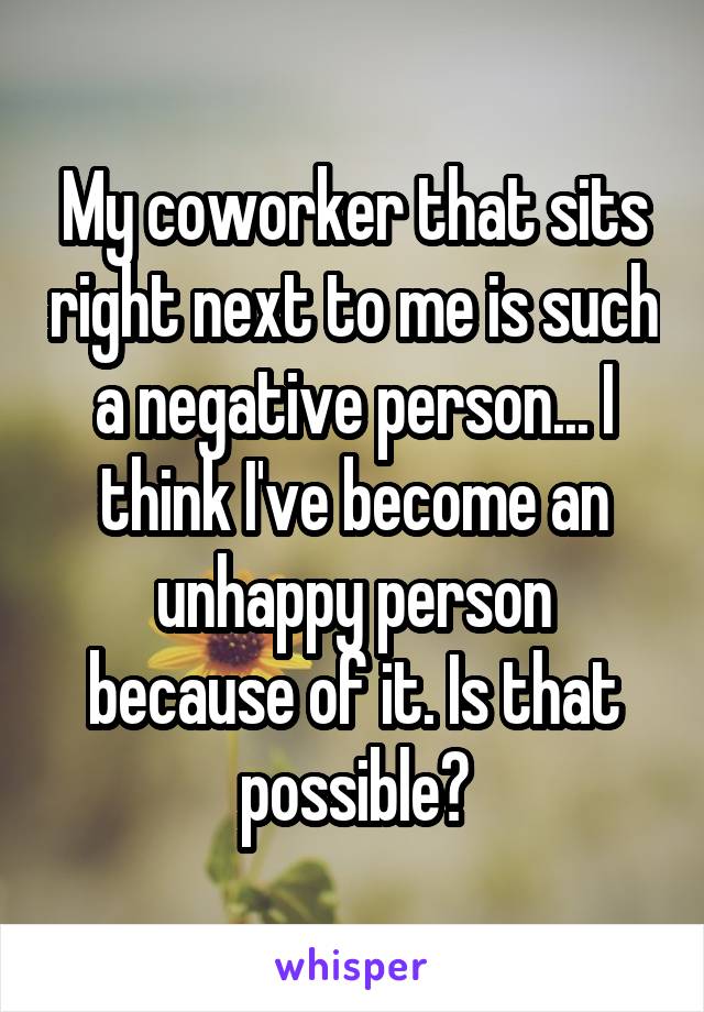 My coworker that sits right next to me is such a negative person... I think I've become an unhappy person because of it. Is that possible?