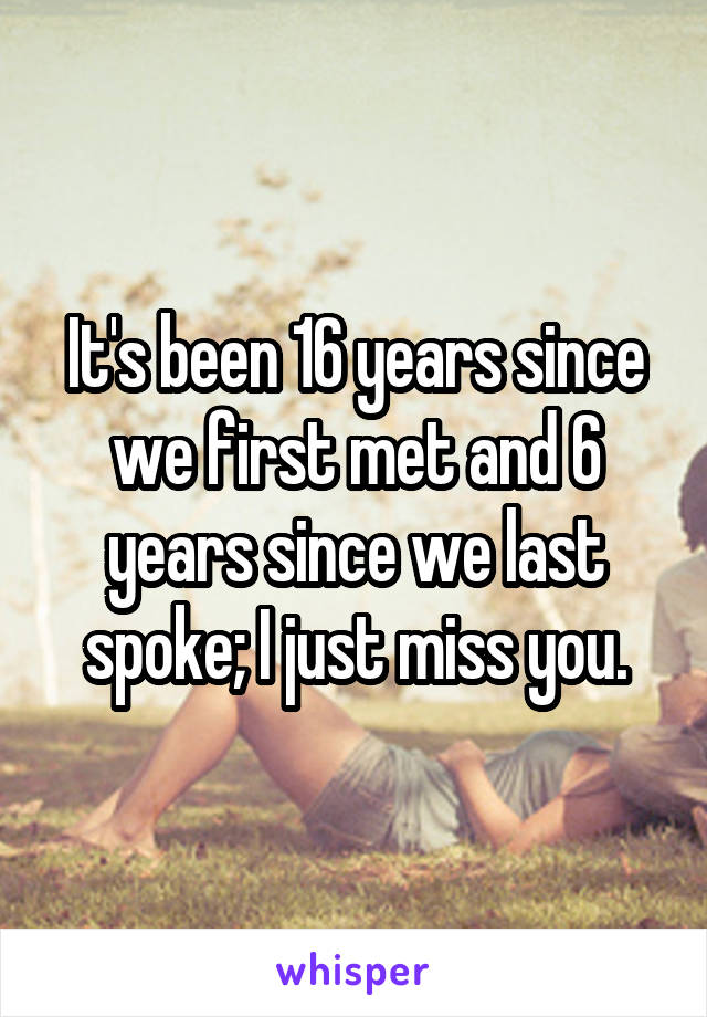 It's been 16 years since we first met and 6 years since we last spoke; I just miss you.