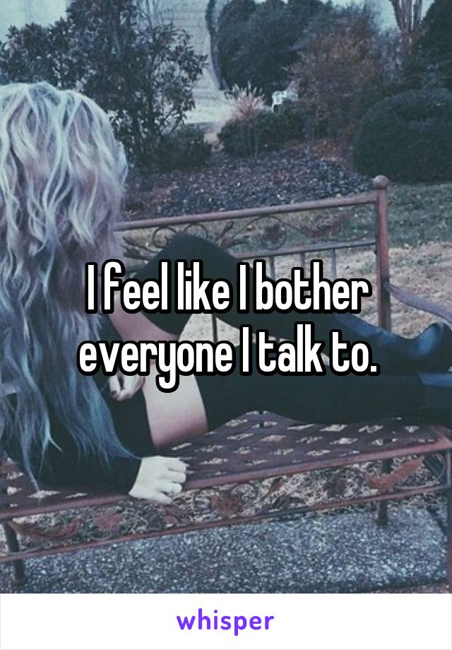 I feel like I bother everyone I talk to.