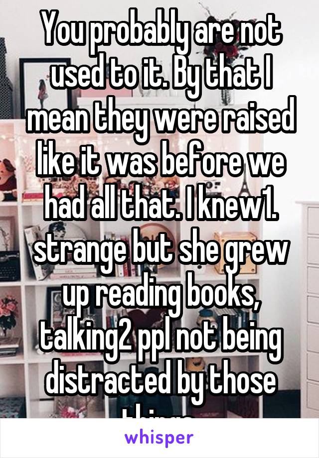 You probably are not used to it. By that I mean they were raised like it was before we had all that. I knew1. strange but she grew up reading books, talking2 ppl not being distracted by those things.