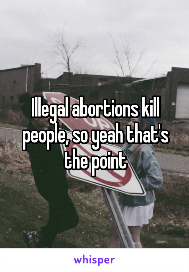 Illegal abortions kill people, so yeah that's the point