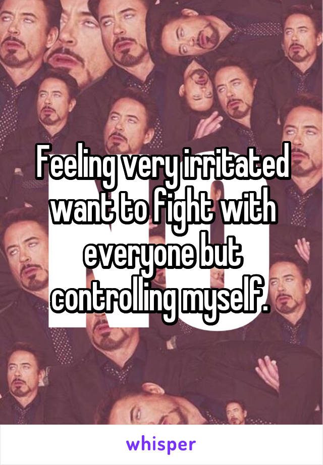 Feeling very irritated want to fight with everyone but controlling myself. 