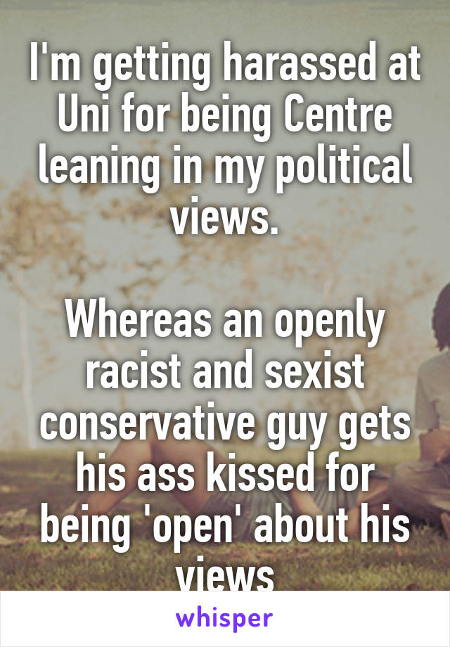 I'm getting harassed at Uni for being Centre leaning in my political views.

Whereas an openly racist and sexist conservative guy gets his ass kissed for being 'open' about his views