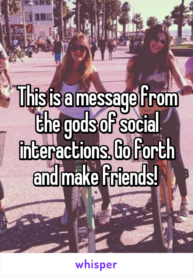 This is a message from the gods of social interactions. Go forth and make friends! 