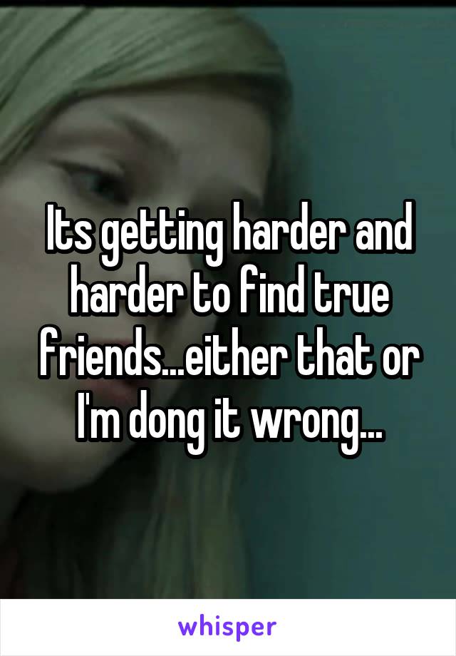 Its getting harder and harder to find true friends...either that or I'm dong it wrong...