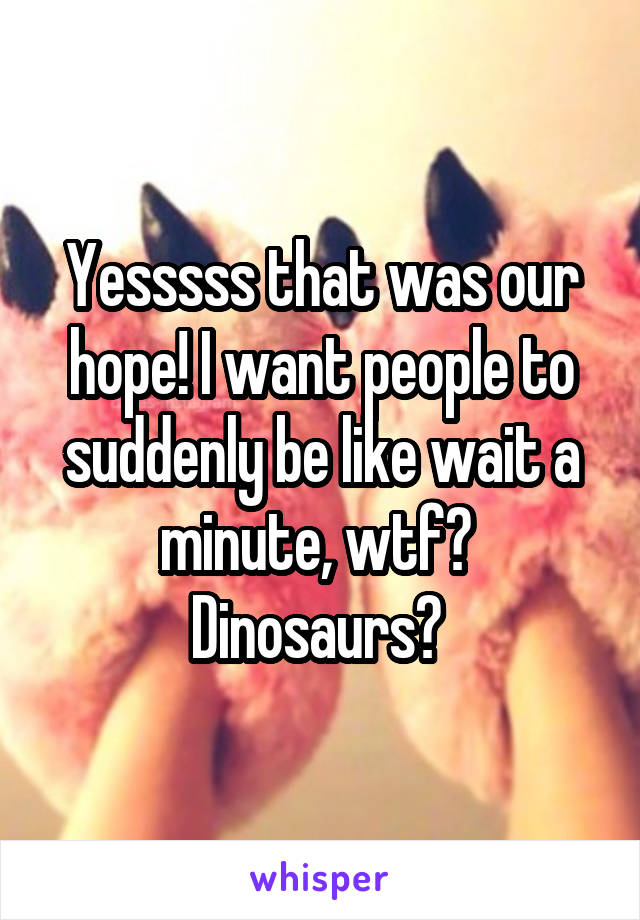 Yesssss that was our hope! I want people to suddenly be like wait a minute, wtf?  Dinosaurs? 