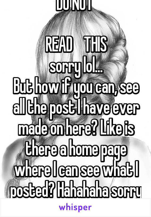 DO NOT 

READ    THIS
sorry lol...
But how if you can, see all the post I have ever made on here? Like is there a home page where I can see what I posted? Hahahaha sorry 