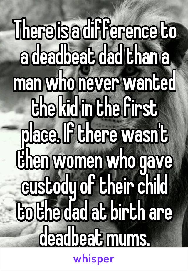 There is a difference to a deadbeat dad than a man who never wanted the kid in the first place. If there wasn't then women who gave custody of their child to the dad at birth are deadbeat mums.