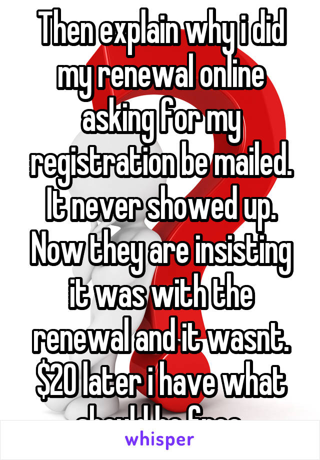 Then explain why i did my renewal online asking for my registration be mailed. It never showed up. Now they are insisting it was with the renewal and it wasnt. $20 later i have what should be free.