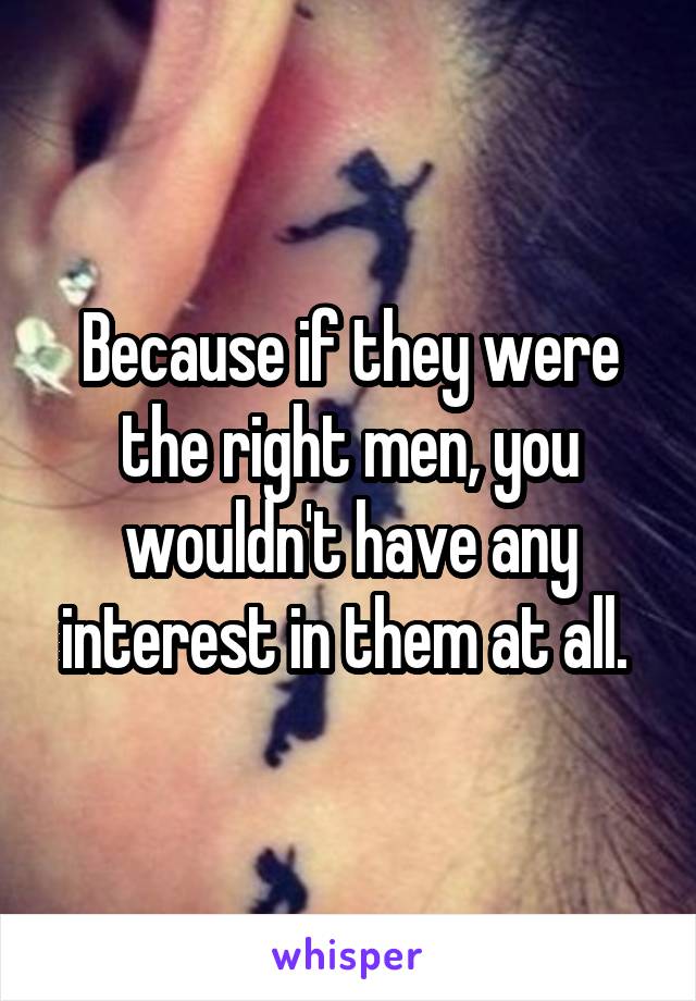 Because if they were the right men, you wouldn't have any interest in them at all. 