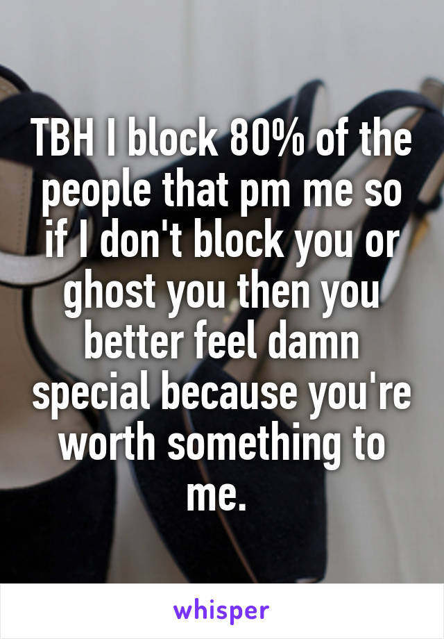 TBH I block 80% of the people that pm me so if I don't block you or ghost you then you better feel damn special because you're worth something to me. 