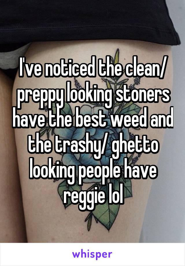 I've noticed the clean/ preppy looking stoners have the best weed and the trashy/ ghetto looking people have reggie lol