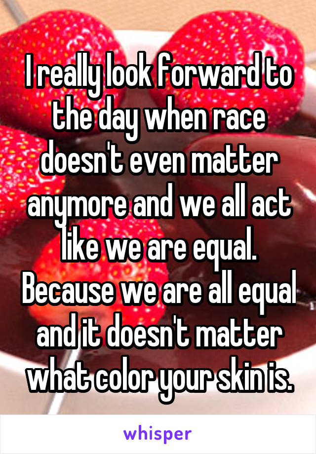 I really look forward to the day when race doesn't even matter anymore and we all act like we are equal. Because we are all equal and it doesn't matter what color your skin is.