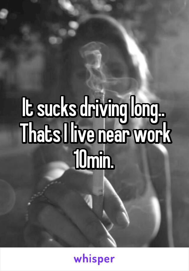 It sucks driving long.. 
Thats I live near work 10min. 