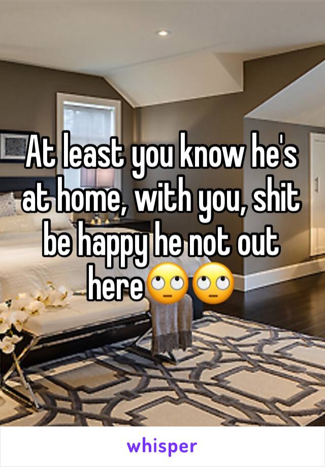 At least you know he's at home, with you, shit be happy he not out here🙄🙄