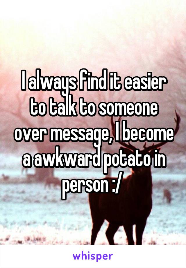 I always find it easier to talk to someone over message, I become a awkward potato in person :/ 