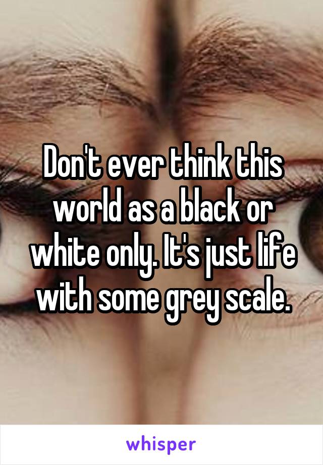 Don't ever think this world as a black or white only. It's just life with some grey scale.