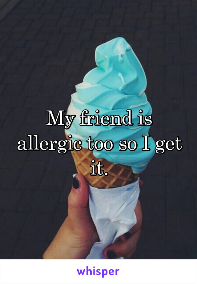 My friend is allergic too so I get it.