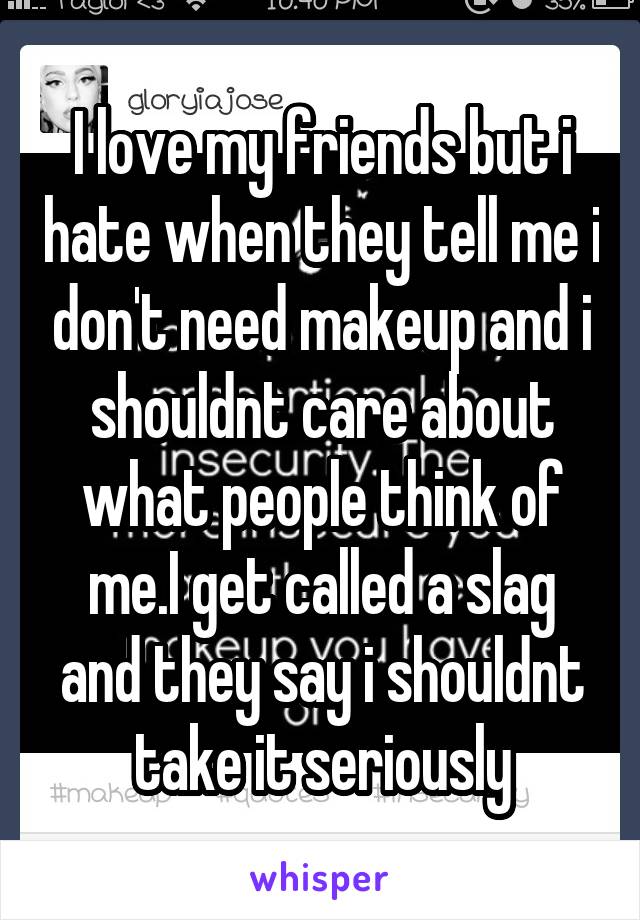 I love my friends but i hate when they tell me i don't need makeup and i shouldnt care about what people think of me.I get called a slag and they say i shouldnt take it seriously