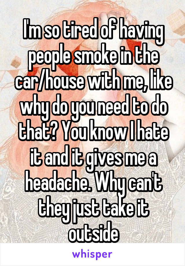 I'm so tired of having people smoke in the car/house with me, like why do you need to do that? You know I hate it and it gives me a headache. Why can't they just take it outside