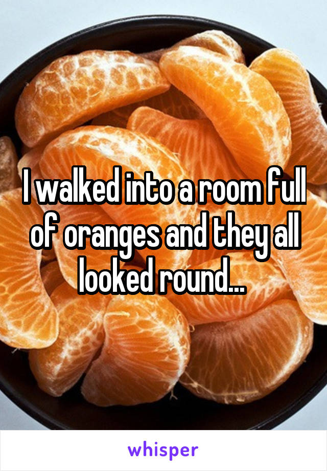 I walked into a room full of oranges and they all looked round... 