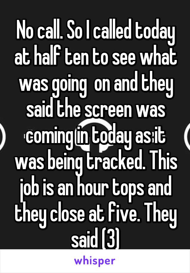 No call. So I called today at half ten to see what was going  on and they said the screen was coming in today as it was being tracked. This job is an hour tops and they close at five. They said (3)