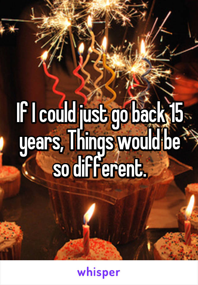 If I could just go back 15 years, Things would be so different.