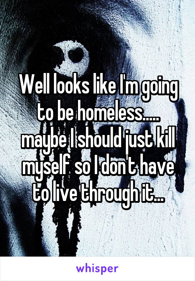 Well looks like I'm going to be homeless..... maybe I should just kill myself so I don't have to live through it...