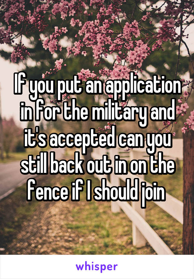 If you put an application in for the military and it's accepted can you still back out in on the fence if I should join 