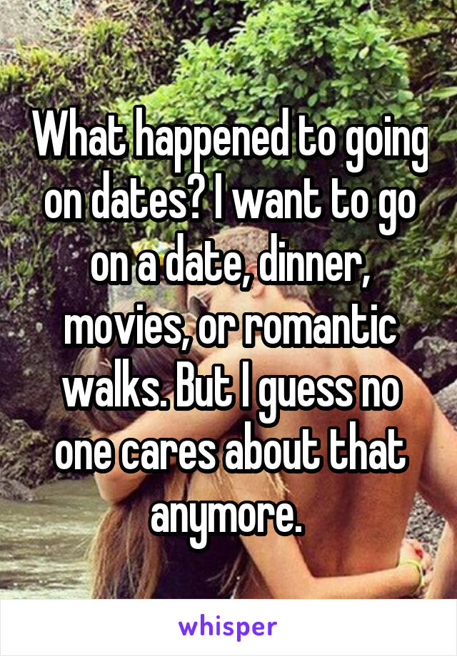 What happened to going on dates? I want to go on a date, dinner, movies, or romantic walks. But I guess no one cares about that anymore. 