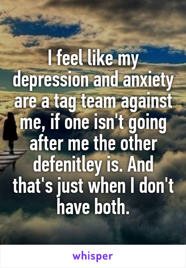 I feel like my depression and anxiety are a tag team against me, if one isn't going after me the other defenitley is. And that's just when I don't have both.