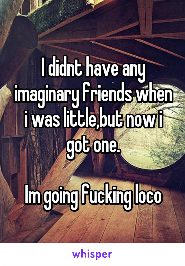 I didnt have any imaginary friends when i was little,but now i got one.

Im going fucking loco