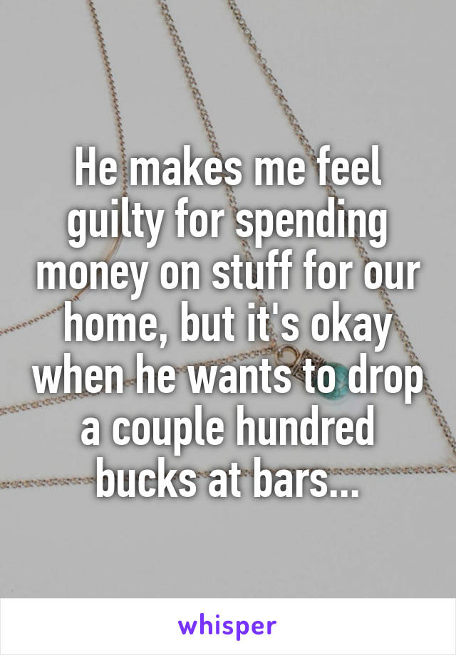 He makes me feel guilty for spending money on stuff for our home, but it's okay when he wants to drop a couple hundred bucks at bars...