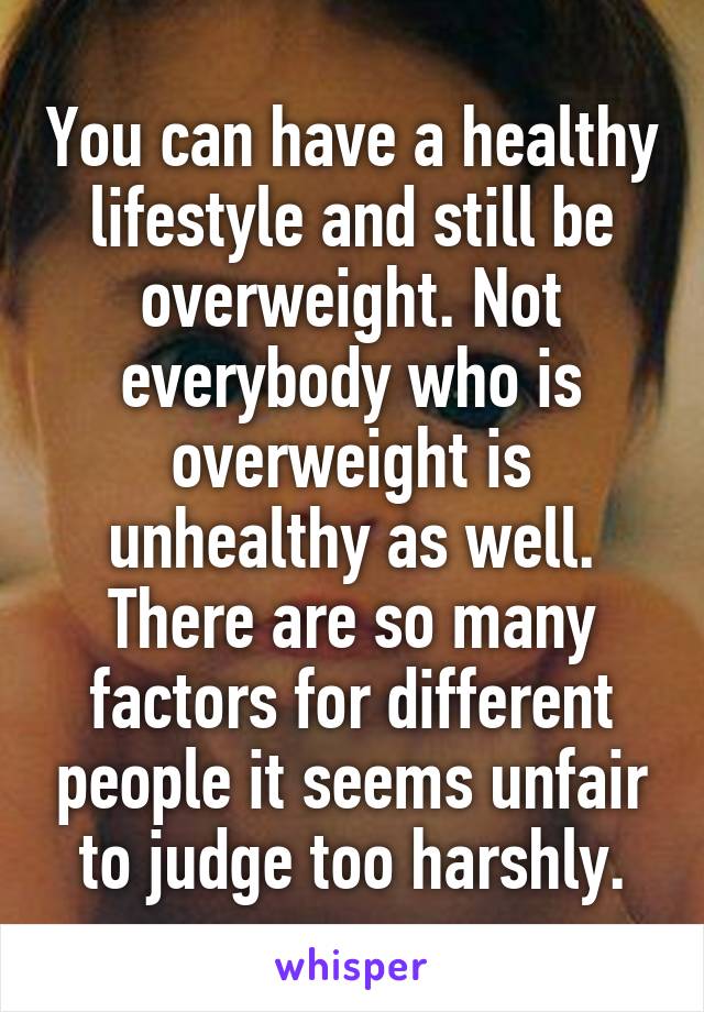 You can have a healthy lifestyle and still be overweight. Not everybody who is overweight is unhealthy as well. There are so many factors for different people it seems unfair to judge too harshly.