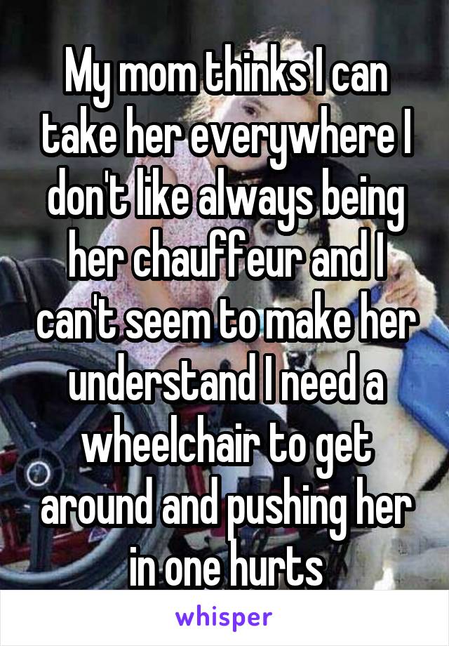 My mom thinks I can take her everywhere I don't like always being her chauffeur and I can't seem to make her understand I need a wheelchair to get around and pushing her in one hurts