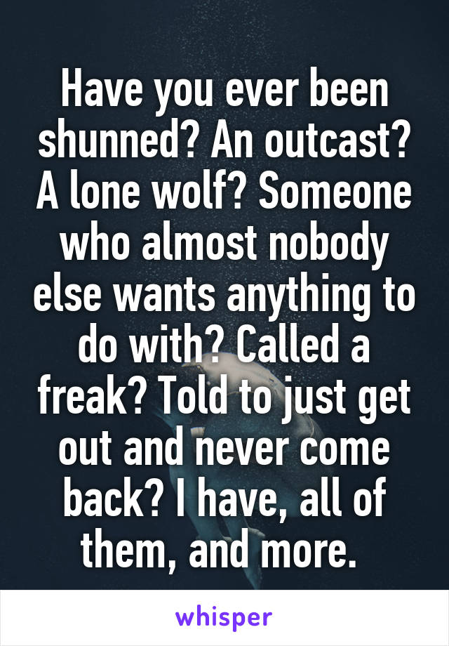 Have you ever been shunned? An outcast? A lone wolf? Someone who almost nobody else wants anything to do with? Called a freak? Told to just get out and never come back? I have, all of them, and more. 