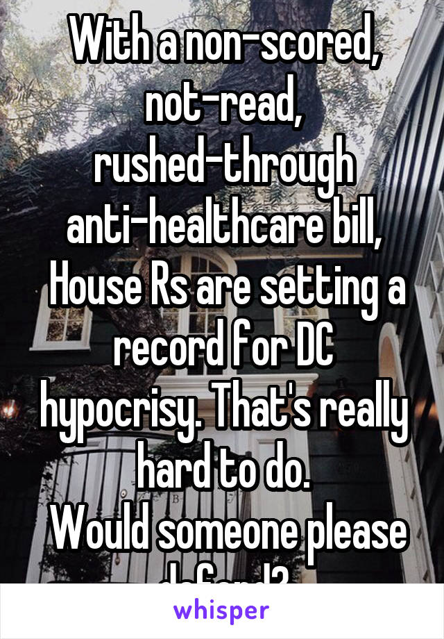 With a non-scored, not-read, rushed-through anti-healthcare bill,
 House Rs are setting a record for DC hypocrisy. That's really hard to do.
 Would someone please defend?